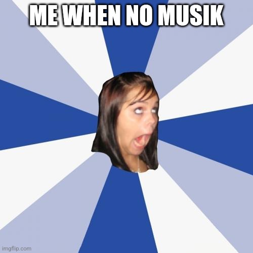 Annoying Facebook Girl | ME WHEN NO MUSIK | image tagged in memes,annoying facebook girl | made w/ Imgflip meme maker