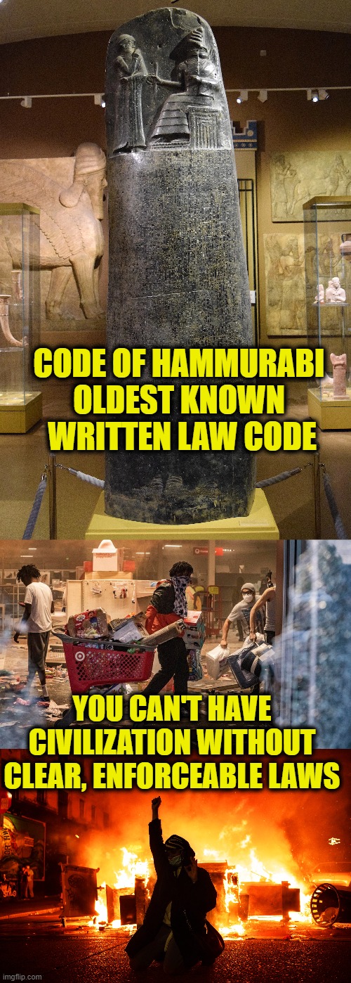 The Basics |  CODE OF HAMMURABI
OLDEST KNOWN
 WRITTEN LAW CODE; YOU CAN'T HAVE CIVILIZATION WITHOUT CLEAR, ENFORCEABLE LAWS | image tagged in law and order | made w/ Imgflip meme maker