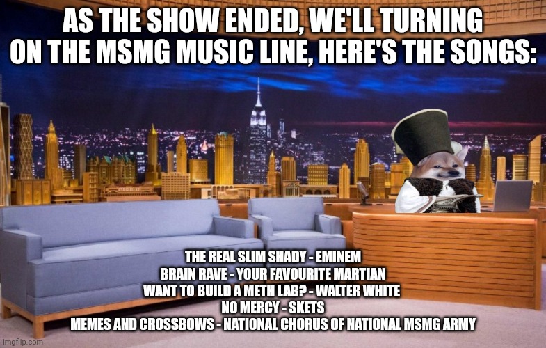 The No Context MSMG Show | AS THE SHOW ENDED, WE'LL TURNING ON THE MSMG MUSIC LINE, HERE'S THE SONGS:; THE REAL SLIM SHADY - EMINEM
BRAIN RAVE - YOUR FAVOURITE MARTIAN
WANT TO BUILD A METH LAB? - WALTER WHITE 
NO MERCY - SKETS
MEMES AND CROSSBOWS - NATIONAL CHORUS OF NATIONAL MSMG ARMY | image tagged in the no context msmg show | made w/ Imgflip meme maker