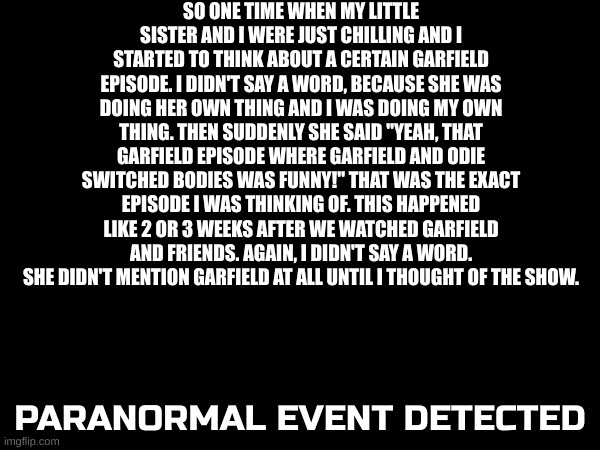 Still scares me and brings questions | SO ONE TIME WHEN MY LITTLE SISTER AND I WERE JUST CHILLING AND I STARTED TO THINK ABOUT A CERTAIN GARFIELD EPISODE. I DIDN'T SAY A WORD, BECAUSE SHE WAS DOING HER OWN THING AND I WAS DOING MY OWN THING. THEN SUDDENLY SHE SAID "YEAH, THAT GARFIELD EPISODE WHERE GARFIELD AND ODIE SWITCHED BODIES WAS FUNNY!" THAT WAS THE EXACT EPISODE I WAS THINKING OF. THIS HAPPENED LIKE 2 OR 3 WEEKS AFTER WE WATCHED GARFIELD AND FRIENDS. AGAIN, I DIDN'T SAY A WORD. SHE DIDN'T MENTION GARFIELD AT ALL UNTIL I THOUGHT OF THE SHOW. PARANORMAL EVENT DETECTED | image tagged in weird,strange,hmmm | made w/ Imgflip meme maker