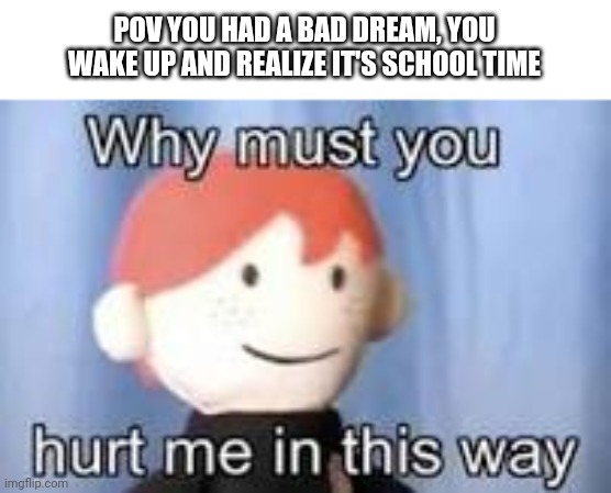 Why must you hurt me in this way | POV YOU HAD A BAD DREAM, YOU WAKE UP AND REALIZE IT'S SCHOOL TIME | image tagged in why must you hurt me in this way | made w/ Imgflip meme maker