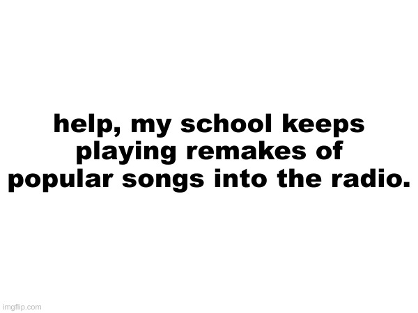 help, my school keeps playing remakes of popular songs into the radio. | made w/ Imgflip meme maker