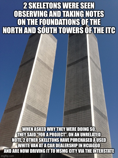 The skeletons from the van were seen loading an unknown package into the back | 2 SKELETONS WERE SEEN OBSERVING AND TAKING NOTES ON THE FOUNDATIONS OF THE NORTH AND SOUTH TOWERS OF THE ITC; WHEN ASKED WHY THEY WERE DOING SO, THEY SAID “FOR A PROJECT”. ON AN UNRELATED NOTE, 2 OTHER SKELETONS HAVE PURCHASED A USED WHITE VAN AT A CAR DEALERSHIP IN HCIAGGO AND ARE NOW DRIVING IT TO MSMG CITY VIA THE INTERSTATE | image tagged in twin towers | made w/ Imgflip meme maker