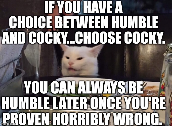 IF YOU HAVE A CHOICE BETWEEN HUMBLE AND COCKY...CHOOSE COCKY. YOU CAN ALWAYS BE HUMBLE LATER ONCE YOU'RE PROVEN HORRIBLY WRONG. | image tagged in smudge the cat | made w/ Imgflip meme maker