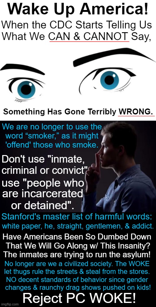 When Our Enemies Are Within & Our CDC / Agencies / Universities Are WOKE... | Wake Up America! When the CDC Starts Telling Us 
What We CAN & CANNOT Say, Something Has Gone Terribly WRONG. We are no longer to use the 
word “smoker,” as it might 
'offend' those who smoke. Don't use "inmate, 
criminal or convict"; use "people who; are incarcerated
or detained". Stanford's master list of harmful words:; white paper, he, straight, gentlemen, & addict. Have Americans Been So Dumbed Down 
That We Will Go Along w/ This Insanity? The inmates are trying to run the asylum! No longer are we a civilized society. The WOKE 

let thugs rule the streets & steal from the stores. 

NO decent standards of behavior since gender 
changes & raunchy drag shows pushed on kids! Reject PC WOKE! | image tagged in politics,woke,cdc,cia fbi dod doj,stanford,enemies | made w/ Imgflip meme maker