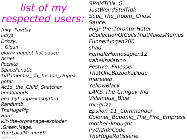 i might make a pt 2 idk | list of my respected users:; SPAMTON_G.
JustWeirdStuffIdk
Soul_The_Room_Ghost
Sauce.
Fugi-the-Toronto-Hater
aCollectionOfCellsThatMakesMemes
FunnerHogan200
shad.
FemaleHomosapien12
vahelinalatino
Festive..Finesser.
ThatOneBazookaDude
mareeep
YellowBlack
LAKS-The-Cringey-Kid
Villainous_Blue
mr-grizz.
Epsilon-11_Commander
Colonel_Bubonic_The_Fire_Empress
mother-knought
Pyth2nkiCode
TheHugeRotisserie; Inky_Payday
Elfiya
Drizzy. 
.-Gigan-.
blurry-nugget-hot-sauce
Asriel
Pochita_
SpaceFanatic
Tifflamemez_da_Insane_Drippa
potat.
Ac1d_the_Child_Snatcher
bombhands
peachytroopa-kashythra
Randumb.
TheHugePig
Hanz.
Kit-the-orphanage-exploder
.Green.Mage.
YourLocalMemer69 | made w/ Imgflip meme maker