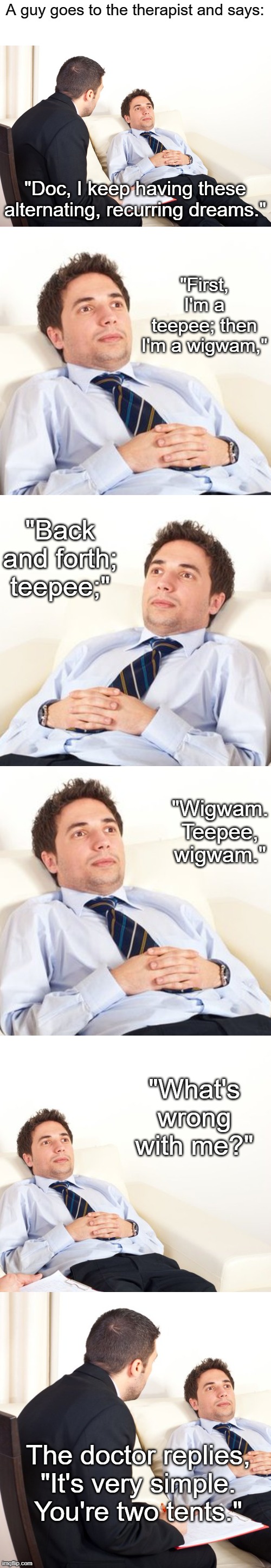 A guy goes to the therapist and says:; "Doc, I keep having these alternating, recurring dreams."; "First, I'm a teepee; then I'm a wigwam,"; "Back and forth; teepee;"; "Wigwam. Teepee, wigwam."; "What's wrong with me?"; The doctor replies, "It's very simple. You're two tents." | image tagged in therapist couch | made w/ Imgflip meme maker