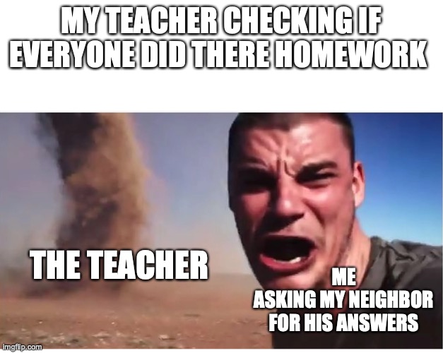 so yeah it really happened | MY TEACHER CHECKING IF EVERYONE DID THERE HOMEWORK; THE TEACHER; ME
ASKING MY NEIGHBOR FOR HIS ANSWERS | image tagged in here it come meme,school,gdfuenfi,abhsrcfhg ufgynmvidfg | made w/ Imgflip meme maker