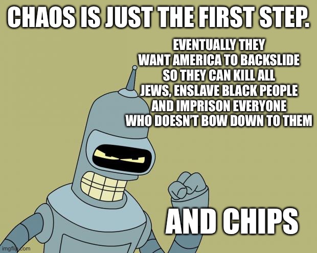 bender | EVENTUALLY THEY WANT AMERICA TO BACKSLIDE SO THEY CAN KILL ALL JEWS, ENSLAVE BLACK PEOPLE AND IMPRISON EVERYONE WHO DOESN’T BOW DOWN TO THEM; CHAOS IS JUST THE FIRST STEP. AND CHIPS | image tagged in bender | made w/ Imgflip meme maker