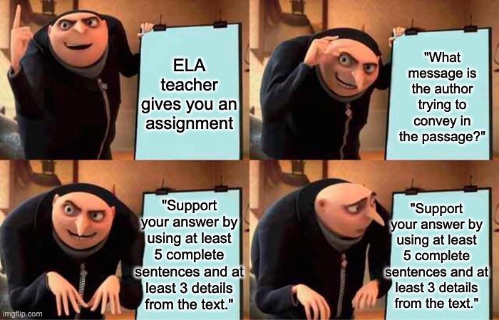 ELA Assignments in a nutshell | ELA teacher gives you an assignment; "What message is the author trying to convey in the passage?"; "Support your answer by using at least 5 complete sentences and at least 3 details from the text."; "Support your answer by using at least 5 complete sentences and at least 3 details from the text." | image tagged in memes,gru's plan,ela,school,teacher | made w/ Imgflip meme maker