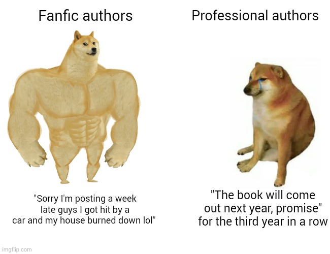Buff Doge vs. Cheems Meme | Fanfic authors; Professional authors; "The book will come out next year, promise" for the third year in a row; "Sorry I'm posting a week late guys I got hit by a car and my house burned down lol" | image tagged in memes,buff doge vs cheems,memes | made w/ Imgflip meme maker