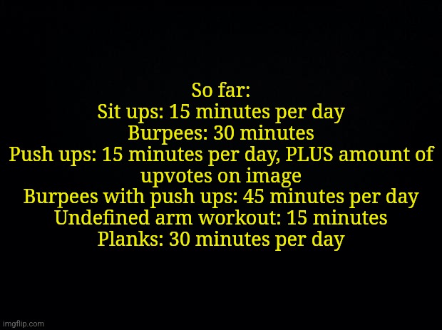I asked for friends irl imput as well. All are per day btw | So far:
Sit ups: 15 minutes per day
Burpees: 30 minutes
Push ups: 15 minutes per day, PLUS amount of upvotes on image
Burpees with push ups: 45 minutes per day
Undefined arm workout: 15 minutes
Planks: 30 minutes per day | image tagged in black background | made w/ Imgflip meme maker