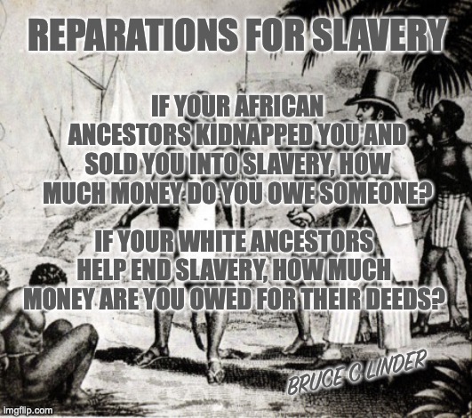 Reparations | REPARATIONS FOR SLAVERY; IF YOUR AFRICAN ANCESTORS KIDNAPPED YOU AND SOLD YOU INTO SLAVERY, HOW MUCH MONEY DO YOU OWE SOMEONE? IF YOUR WHITE ANCESTORS HELP END SLAVERY, HOW MUCH MONEY ARE YOU OWED FOR THEIR DEEDS? BRUCE C LINDER | image tagged in slavery,slavers,ancestry,debt | made w/ Imgflip meme maker