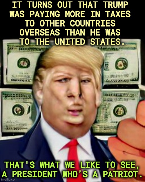 IT TURNS OUT THAT TRUMP 
WAS PAYING MORE IN TAXES 
TO OTHER COUNTRIES 
OVERSEAS THAN HE WAS 
TO THE UNITED STATES. THAT'S WHAT WE LIKE TO SEE, A PRESIDENT WHO'S A PATRIOT. | image tagged in trump,taxes,foreign,government,america | made w/ Imgflip meme maker