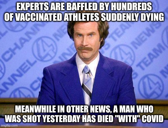 Anchorman Ron Burgundy vaccine & covid news | EXPERTS ARE BAFFLED BY HUNDREDS OF VACCINATED ATHLETES SUDDENLY DYING; MEANWHILE IN OTHER NEWS, A MAN WHO WAS SHOT YESTERDAY HAS DIED "WITH" COVID | image tagged in anchorman news update | made w/ Imgflip meme maker