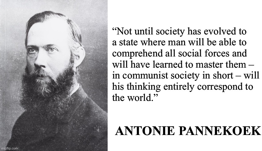 Marx’s historical materialism | “Not until society has evolved to
a state where man will be able to
comprehend all social forces and
will have learned to master them –
in communist society in short – will
his thinking entirely correspond to
the world.”; ANTONIE PANNEKOEK | image tagged in historical materialism,philosophy,science,marxism,communism,socialism | made w/ Imgflip meme maker