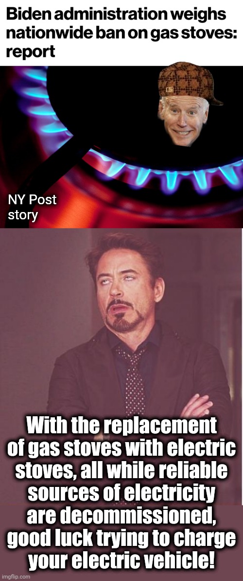 The latest way to hasten the destruction of the country | NY Post
story; With the replacement of gas stoves with electric
stoves, all while reliable
sources of electricity
are decommissioned, good luck trying to charge
your electric vehicle! | image tagged in memes,face you make robert downey jr,joe biden,gas stoves,power grid,green energy | made w/ Imgflip meme maker