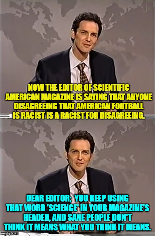 Psssst . . . Scientific American Magazine . . . go insanely WOKE, get crazy . . . BROKE. | NOW THE EDITOR OF SCIENTIFIC AMERICAN MAGAZINE IS SAYING THAT ANYONE DISAGREEING THAT AMERICAN FOOTBALL IS RACIST IS A RACIST FOR DISAGREEING. DEAR EDITOR;  YOU KEEP USING THAT WORD 'SCIENCE' IN YOUR MAGAZINE'S HEADER, AND SANE PEOPLE DON'T THINK IT MEANS WHAT YOU THINK IT MEANS. | image tagged in weekend update with norm | made w/ Imgflip meme maker