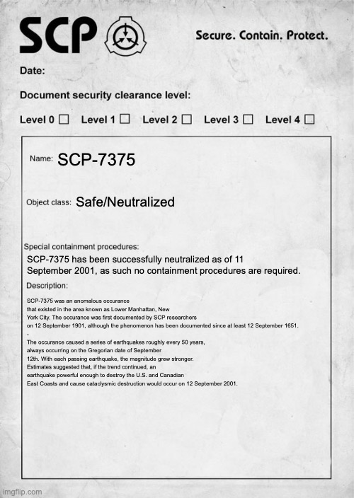 To be continued | SCP-7375; Safe/Neutralized; SCP-7375 has been successfully neutralized as of 11 September 2001, as such no containment procedures are required. SCP-7375 was an anomalous occurance that existed in the area known as Lower Manhattan, New York City. The occurance was first documented by SCP researchers on 12 September 1901, although the phenomenon has been documented since at least 12 September 1651.
-
The occurance caused a series of earthquakes roughly every 50 years, always occurring on the Gregorian date of September 12th. With each passing earthquake, the magnitude grew stronger. Estimates suggested that, if the trend continued, an earthquake powerful enough to destroy the U.S. and Canadian East Coasts and cause cataclysmic destruction would occur on 12 September 2001. | image tagged in scp document | made w/ Imgflip meme maker
