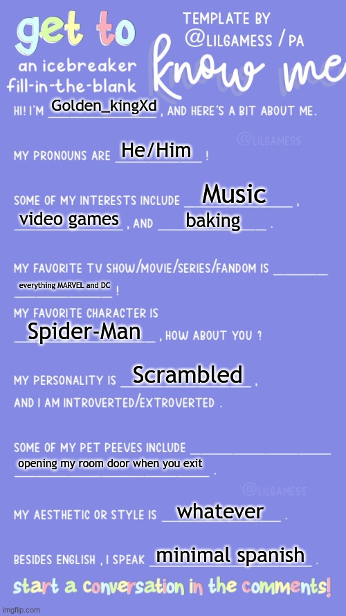 Get to know fill in the blank | Golden_kingXd; He/Him; Music; video games; baking; everything MARVEL and DC; Spider-Man; Scrambled; opening my room door when you exit; whatever; minimal spanish | image tagged in get to know fill in the blank | made w/ Imgflip meme maker