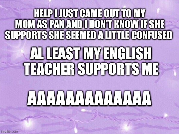 Help please | HELP I JUST CAME OUT TO MY MOM AS PAN AND I DON’T KNOW IF SHE SUPPORTS SHE SEEMED A LITTLE CONFUSED; AL LEAST MY ENGLISH TEACHER SUPPORTS ME; AAAAAAAAAAAAA | image tagged in pansexual | made w/ Imgflip meme maker