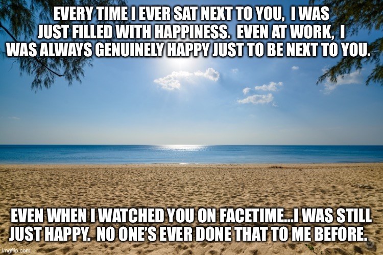 EVERY TIME I EVER SAT NEXT TO YOU,  I WAS JUST FILLED WITH HAPPINESS.  EVEN AT WORK,  I WAS ALWAYS GENUINELY HAPPY JUST TO BE NEXT TO YOU. EVEN WHEN I WATCHED YOU ON FACETIME…I WAS STILL JUST HAPPY.  NO ONE’S EVER DONE THAT TO ME BEFORE. | made w/ Imgflip meme maker