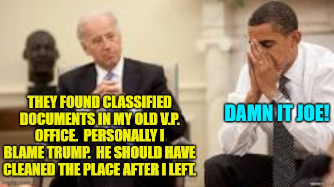 Having fun yet, Biden voters? | THEY FOUND CLASSIFIED DOCUMENTS IN MY OLD V.P. OFFICE.  PERSONALLY I BLAME TRUMP.  HE SHOULD HAVE CLEANED THE PLACE AFTER I LEFT. DAMN IT JOE! | image tagged in obama and biden | made w/ Imgflip meme maker