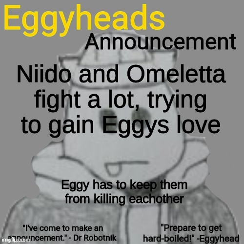 It happens all the time | Niido and Omeletta fight a lot, trying to gain Eggys love; Eggy has to keep them from killing eachother | image tagged in eggyheads announcement 2 0 | made w/ Imgflip meme maker