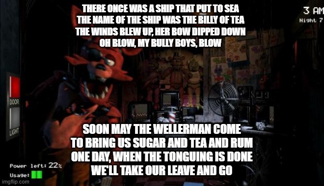 FNAF sea shanty: |  THERE ONCE WAS A SHIP THAT PUT TO SEA
THE NAME OF THE SHIP WAS THE BILLY OF TEA
THE WINDS BLEW UP, HER BOW DIPPED DOWN
OH BLOW, MY BULLY BOYS, BLOW; SOON MAY THE WELLERMAN COME
TO BRING US SUGAR AND TEA AND RUM
ONE DAY, WHEN THE TONGUING IS DONE
WE'LL TAKE OUR LEAVE AND GO | image tagged in foxy five nights at freddy's,pirates,pirate | made w/ Imgflip meme maker