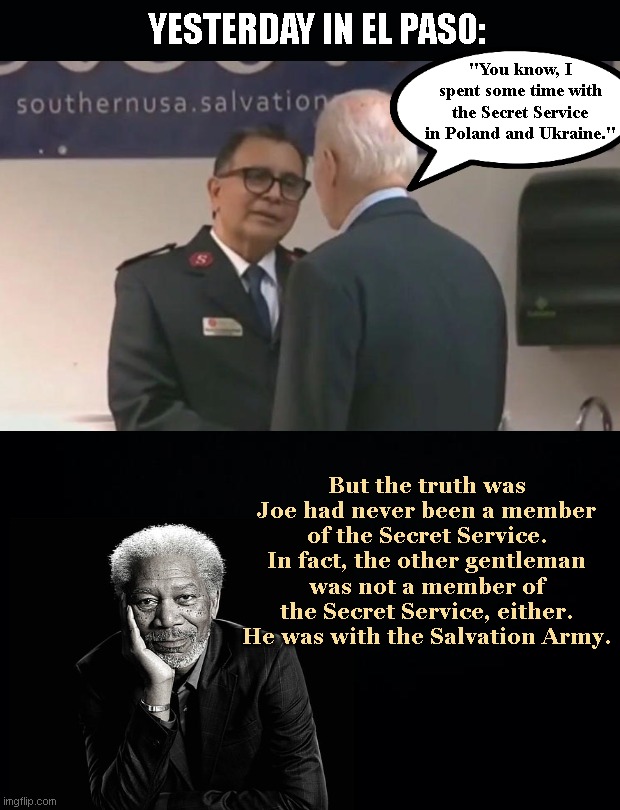 Morgan Freeman Narrates Latest Biden Debacle | YESTERDAY IN EL PASO:; "You know, I spent some time with the Secret Service in Poland and Ukraine."; But the truth was Joe had never been a member of the Secret Service. In fact, the other gentleman was not a member of the Secret Service, either. He was with the Salvation Army. | image tagged in joe biden,el paso,liar,dementia,biden fail,morgan freeman | made w/ Imgflip meme maker