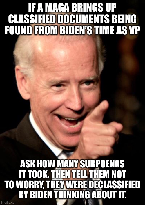 Goose, gander and all that…. | IF A MAGA BRINGS UP CLASSIFIED DOCUMENTS BEING FOUND FROM BIDEN’S TIME AS VP; ASK HOW MANY SUBPOENAS IT TOOK. THEN TELL THEM NOT TO WORRY, THEY WERE DECLASSIFIED BY BIDEN THINKING ABOUT IT. | image tagged in memes,smilin biden | made w/ Imgflip meme maker