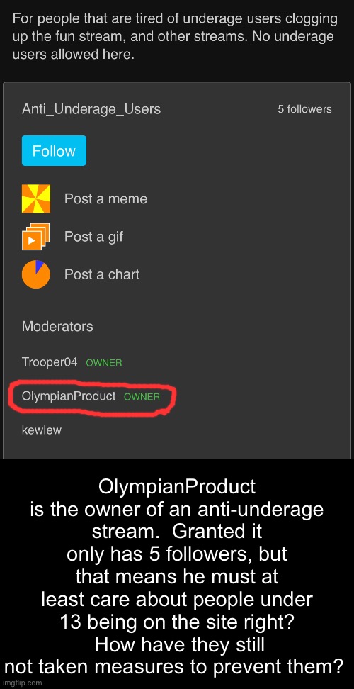 OlympianProduct is the owner of an anti-underage stream.  Granted it only has 5 followers, but that means he must at least care about people under 13 being on the site right?  How have they still not taken measures to prevent them? | made w/ Imgflip meme maker