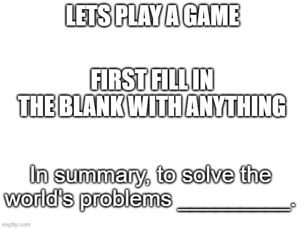 second part comes later | LETS PLAY A GAME; FIRST FILL IN THE BLANK WITH ANYTHING; In summary, to solve the world's problems _________. | made w/ Imgflip meme maker