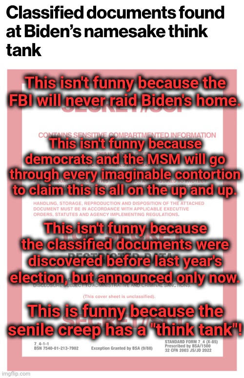 Classified documents found at the "Penn Biden Center" | This isn't funny because the FBI will never raid Biden's home. This isn't funny because democrats and the MSM will go through every imaginable contortion to claim this is all on the up and up. This isn't funny because the classified documents were discovered before last year's election, but announced only now. This is funny because the senile creep has a "think tank"! | image tagged in memes,penn biden center,joe biden,classified documents,think tank,hypocrisy | made w/ Imgflip meme maker