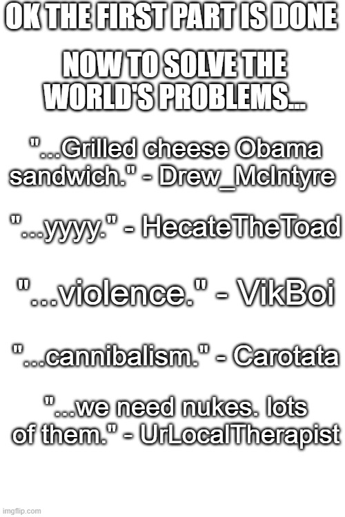 https://imgflip.com/i/76wv0z | OK THE FIRST PART IS DONE; NOW TO SOLVE THE WORLD'S PROBLEMS... "...Grilled cheese Obama sandwich." - Drew_McIntyre; "...yyyy." - HecateTheToad; "...violence." - VikBoi; "...cannibalism." - Carotata; "...we need nukes. lots of them." - UrLocalTherapist | image tagged in blank white template | made w/ Imgflip meme maker
