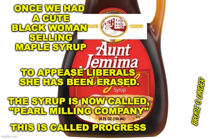 Aunt jemima | ONCE WE HAD 
A CUTE BLACK WOMAN 
SELLING MAPLE SYRUP; TO APPEASE LIBERALS 
SHE HAS BEEN ERASED. BRUCE C LINDER; THE SYRUP IS NOW CALLED, "PEARL MILLING COMPANY"; THIS IS CALLED PROGRESS | image tagged in aunt jemima,pearl milling company,erasing black people | made w/ Imgflip meme maker