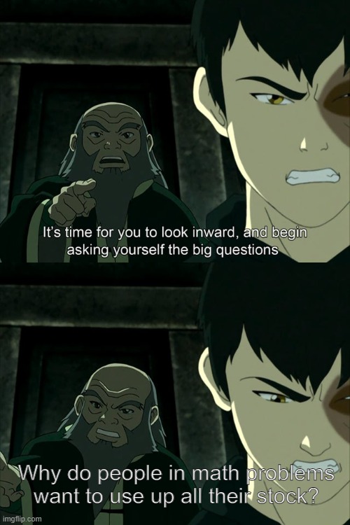 like bruh USE THE LEFTOVER FOR LATER | Why do people in math problems want to use up all their stock? | image tagged in iroh tells zuko to look inward and ask real questions,math,math is math,mafs | made w/ Imgflip meme maker