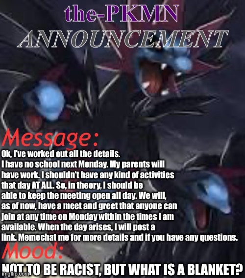 We will, hopefully, have a proper Pokémon stream meet and greet. | Ok, I’ve worked out all the details. I have no school next Monday. My parents will have work. I shouldn’t have any kind of activities that day AT ALL. So, in theory, I should be able to keep the meeting open all day. We will, as of now, have a meet and greet that anyone can join at any time on Monday within the times I am available. When the day arises, I will post a link. Memechat me for more details and if you have any questions. NOT TO BE RACIST, BUT WHAT IS A BLANKET? | image tagged in the-pkmn announcement temp | made w/ Imgflip meme maker
