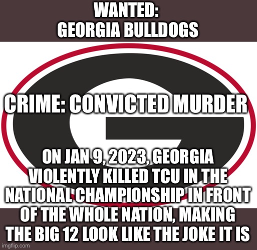 this game is downright embarrassing lol | WANTED: 
GEORGIA BULLDOGS; CRIME: CONVICTED MURDER; ON JAN 9, 2023, GEORGIA VIOLENTLY KILLED TCU IN THE NATIONAL CHAMPIONSHIP IN FRONT OF THE WHOLE NATION, MAKING THE BIG 12 LOOK LIKE THE JOKE IT IS | image tagged in georgia football,tcu football,national championship,sports | made w/ Imgflip meme maker