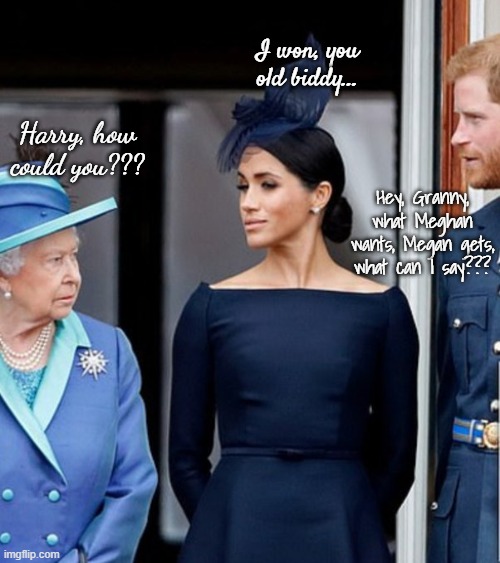 Just sayin'... | I won, you old biddy... Harry, how could you??? Hey, Granny, what Meghan wants, Megan gets, what can I say??? | image tagged in disaster,different,qe ii,disgusting | made w/ Imgflip meme maker