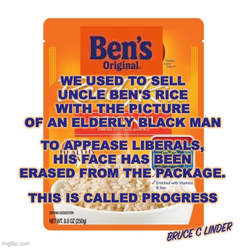 Uncle Ben | WE USED TO SELL UNCLE BEN'S RICE WITH THE PICTURE OF AN ELDERLY BLACK MAN; TO APPEASE LIBERALS, HIS FACE HAS BEEN ERASED FROM THE PACKAGE. THIS IS CALLED PROGRESS; BRUCE C LINDER | image tagged in uncle ben,erasing black people,virtue signaling,virtue shaming,ben's original | made w/ Imgflip meme maker