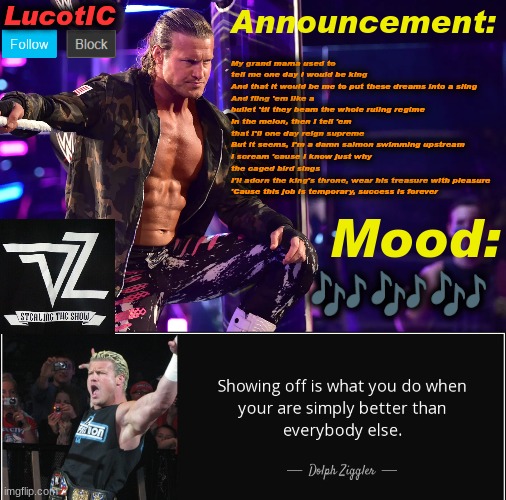 LucotIC's "Dolph Ziggler" template 15# | My grand mama used to tell me one day I would be king
And that it would be me to put these dreams into a sling
And fling 'em like a bullet 'til they beam the whole ruling regime
In the melon, then I tell 'em that I'll one day reign supreme
But it seems, I'm a damn salmon swimming upstream
I scream 'cause I know just why the caged bird sings
I'll adorn the king's throne, wear his treasure with pleasure
'Cause this job is temporary, success is forever; 🎶🎶🎶 | image tagged in lucotic's dolph ziggler template 15 | made w/ Imgflip meme maker