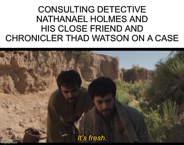 CONSULTING DETECTIVE NATHANAEL HOLMES AND HIS CLOSE FRIEND AND CHRONICLER THAD WATSON ON A CASE; It’s fresh. | image tagged in blank white template,the chosen,sherlock,sherlock holmes,detective,mystery | made w/ Imgflip meme maker