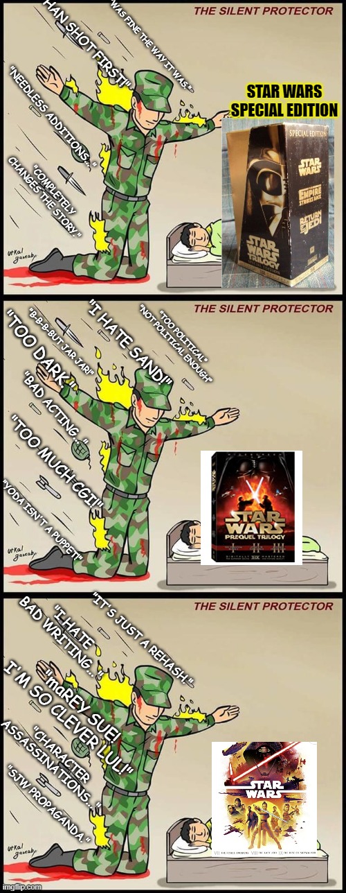 What a *True* Star Wars Fan[atic] looks like. (mod note: a true Chad) | "WAS FINE THE WAY IT WAS."; "HAN SHOT FIRST!"; STAR WARS SPECIAL EDITION; "NEEDLESS ADDITIONS..."; "COMPLETELY CHANGES THE STORY."; "I HATE SAND!"; "TOO POLITICAL"
"NOT POLITICAL ENOUGH"; "B-B-B-BUT JAR JAR!"; "TOO DARK."; "BAD ACTING..."; "TOO MUCH CGI!"; "YODA ISN'T A PUPPET!"; "I HATE BAD WRITING..."; "IT'S JUST A REHASH."; "maREY SUE! I'M SO CLEVER LUL!"; "CHARACTER ASSASSINATIONS..."; "SJW PROPAGANDA." | image tagged in army shield,the silent protector,star wars,fan | made w/ Imgflip meme maker