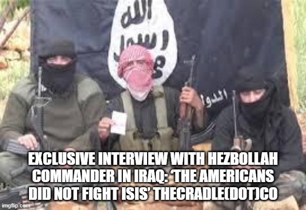 isis never bothered israel either | EXCLUSIVE INTERVIEW WITH HEZBOLLAH COMMANDER IN IRAQ: ‘THE AMERICANS DID NOT FIGHT ISIS’ THECRADLE(DOT)CO | image tagged in isis | made w/ Imgflip meme maker