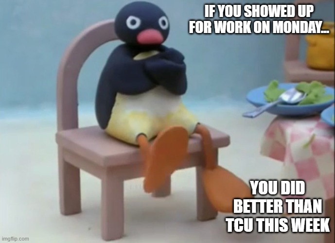 Well Now I Am Not Doing It Penguin | IF YOU SHOWED UP FOR WORK ON MONDAY... YOU DID BETTER THAN TCU THIS WEEK | image tagged in well now i am not doing it penguin | made w/ Imgflip meme maker
