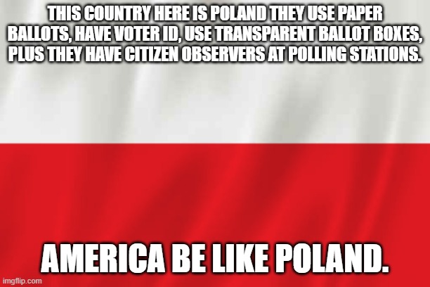 America be like Poland. | THIS COUNTRY HERE IS POLAND THEY USE PAPER BALLOTS, HAVE VOTER ID, USE TRANSPARENT BALLOT BOXES, PLUS THEY HAVE CITIZEN OBSERVERS AT POLLING STATIONS. AMERICA BE LIKE POLAND. | image tagged in poland,voting,observe,paper,boxes | made w/ Imgflip meme maker