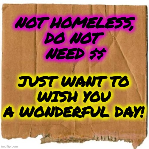 I want to stand on a busy corner and hold this sign |  NOT HOMELESS,
DO NOT 
NEED $$; JUST WANT TO
 WISH YOU 
A WONDERFUL DAY! | image tagged in homeless cardboard,it's a wonderful life,have a nice day,smile | made w/ Imgflip meme maker