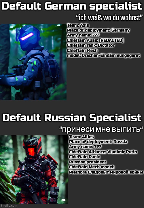 Battles like these will happen occasionally so sign up now with the meme plug below | Default German specialist; “ich weiß wo du wohnst”; Team: Axis
Place of deployment: Germany
Army name: ???
Chieftain Alias: [REDACTED]
Chieftain rank: Dictator
Chieftain Mech model: Drachen-Eindämmungsgerat; Default Russian Specialist; “принеси мне выпить“; Team: Allies
Place of deployment: Russia
Army name: ???
Chieftain Alliance: Vladimir Putin
Chieftain Rank: Russian president
Chieftain Mech model: Plethora Следопыт мировой войны | image tagged in balls,idk im bored,guess im cringe,ouch,oh no,im dying | made w/ Imgflip meme maker