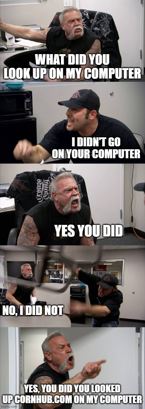 funny computer meme | WHAT DID YOU LOOK UP ON MY COMPUTER; I DIDN'T GO ON YOUR COMPUTER; YES, YOU DID; NO, I DID NOT; YES, YOU DID YOU LOOKED UP CORNHUB.COM ON MY COMPUTER | image tagged in memes,american chopper argument,computer,what did he look up,cornhub,not safe for work | made w/ Imgflip meme maker